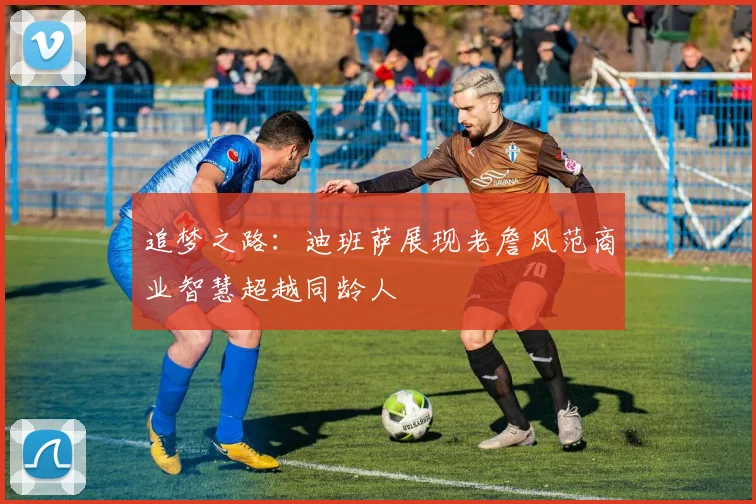 追梦之路：迪班萨展现老詹风范商业智慧超越同龄人