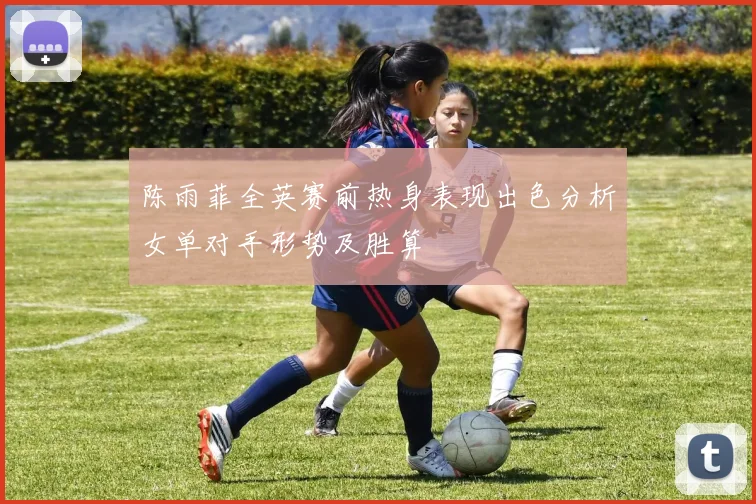 陈雨菲全英赛前热身表现出色分析女单对手形势及胜算