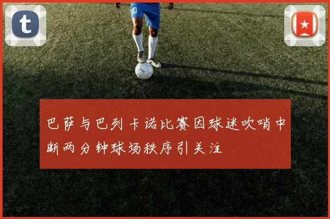 巴萨与巴列卡诺比赛因球迷吹哨中断两分钟球场秩序引关注