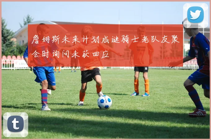 詹姆斯未来计划成谜骑士老队友聚会时询问未获回应