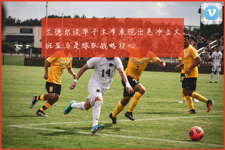 兰德尔谈华子末节表现出色冲击文班亚马是球队战略核心