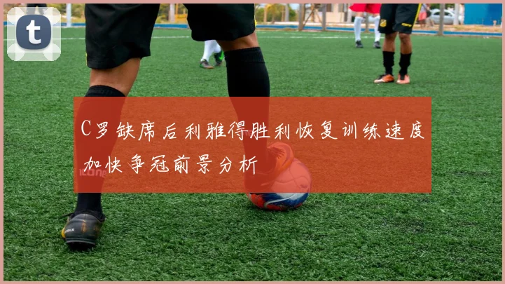 C罗缺席后利雅得胜利恢复训练速度加快争冠前景分析
