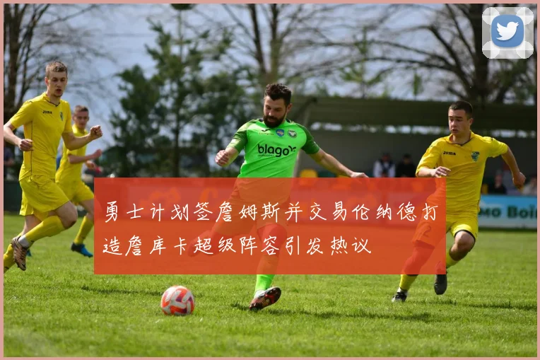 勇士计划签詹姆斯并交易伦纳德打造詹库卡超级阵容引发热议