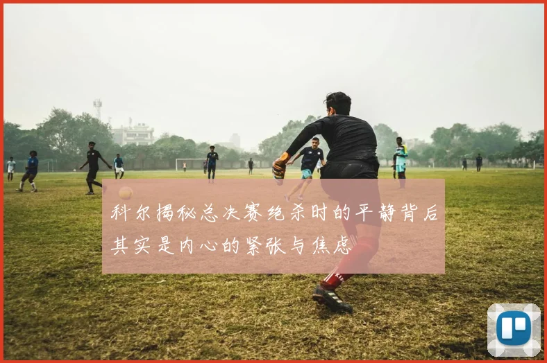 科尔揭秘总决赛绝杀时的平静背后其实是内心的紧张与焦虑