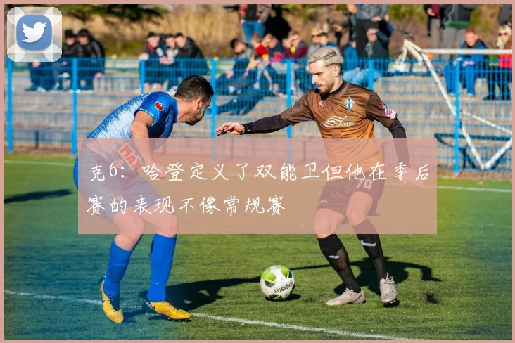 克6：哈登定义了双能卫但他在季后赛的表现不像常规赛