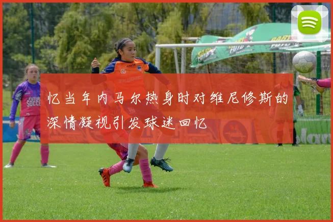 忆当年内马尔热身时对维尼修斯的深情凝视引发球迷回忆