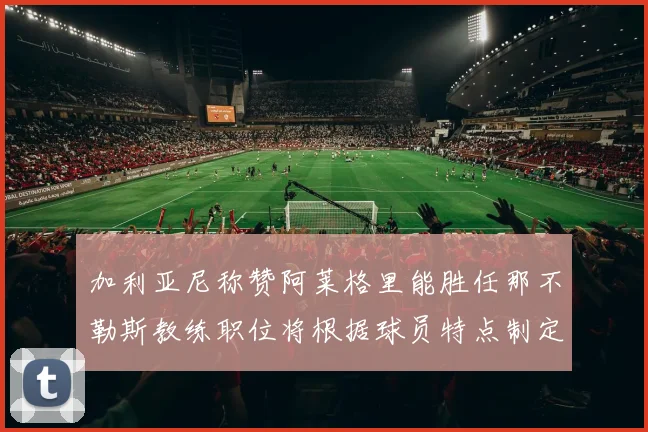 加利亚尼称赞阿莱格里能胜任那不勒斯教练职位将根据球员特点制定战术