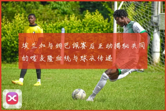 埃兰加与姆巴佩赛后互动揭秘共同的喀麦隆血统与球衣传递