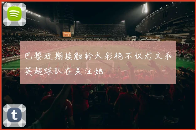 巴黎近期接触铃木彩艳不仅尤文和英超球队在关注她