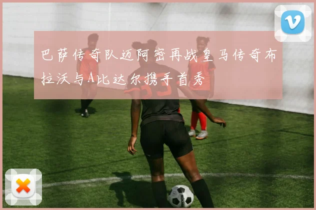 巴萨传奇队迈阿密再战皇马传奇布拉沃与A比达尔携手首秀