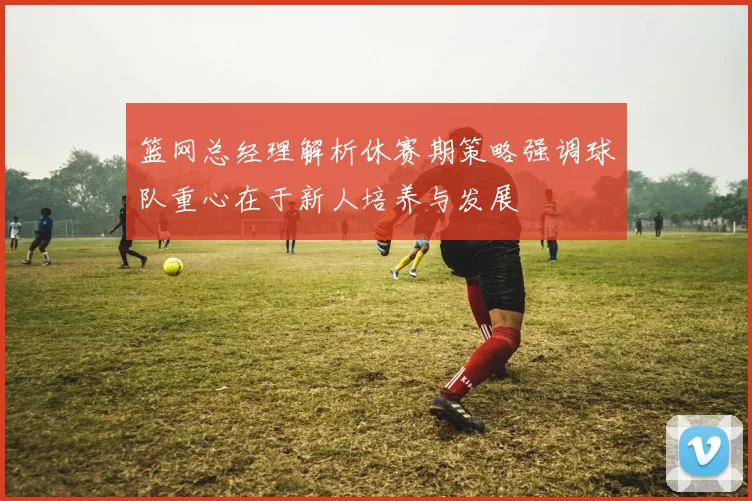 篮网总经理解析休赛期策略强调球队重心在于新人培养与发展