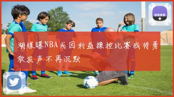 湖媒曝NBA或因利益操控比赛我将勇敢发声不再沉默