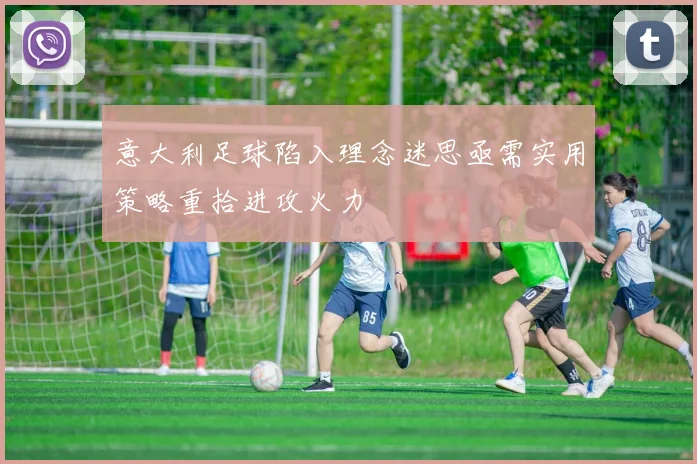 意大利足球陷入理念迷思亟需实用策略重拾进攻火力