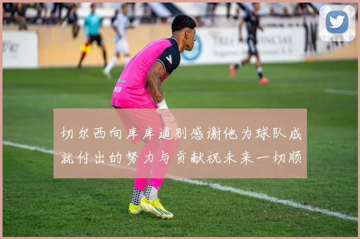 切尔西向库库道别感谢他为球队成就付出的努力与贡献祝未来一切顺利