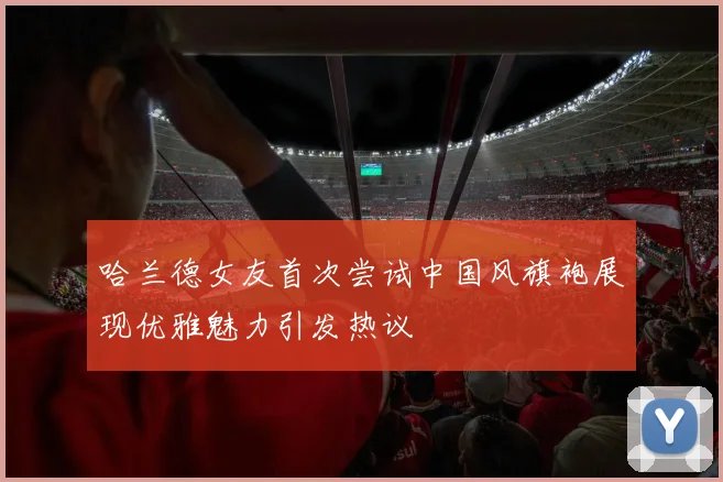 哈兰德女友首次尝试中国风旗袍展现优雅魅力引发热议