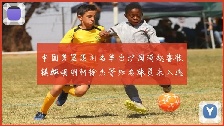 中国男篮集训名单出炉周琦赵睿张镇麟胡明轩徐杰等知名球员未入选