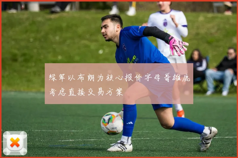绿军以布朗为核心报价字母哥雄鹿考虑直接交易方案