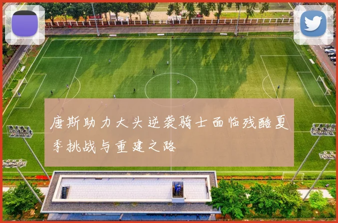 唐斯助力大头逆袭骑士面临残酷夏季挑战与重建之路