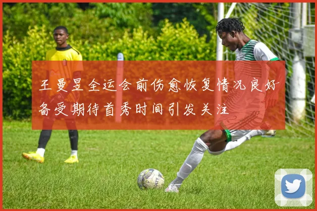 王曼昱全运会前伤愈恢复情况良好备受期待首秀时间引发关注