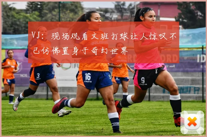 VJ：现场观看文班打球让人惊叹不已仿佛置身于奇幻世界