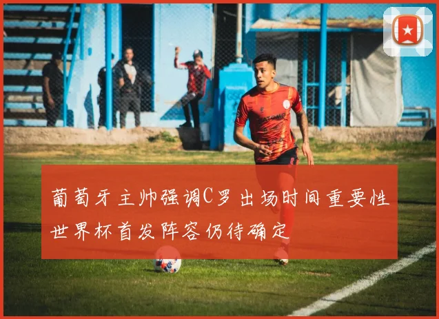 葡萄牙主帅强调C罗出场时间重要性世界杯首发阵容仍待确定