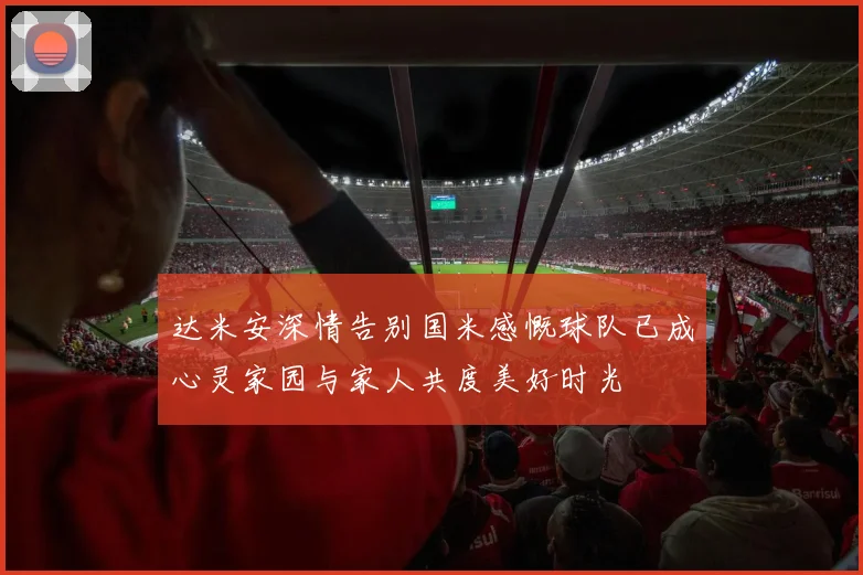 达米安深情告别国米感慨球队已成心灵家园与家人共度美好时光