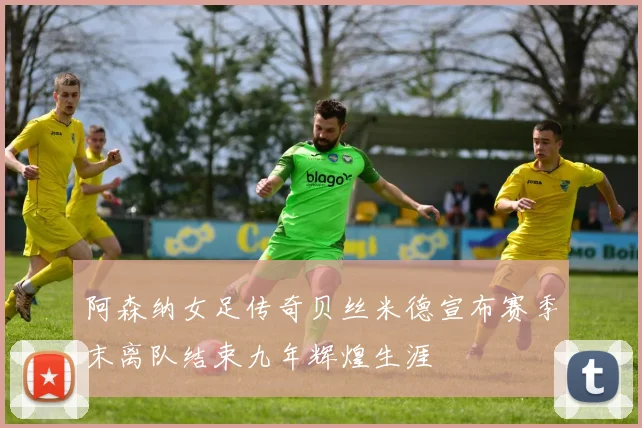 阿森纳女足传奇贝丝米德宣布赛季末离队结束九年辉煌生涯