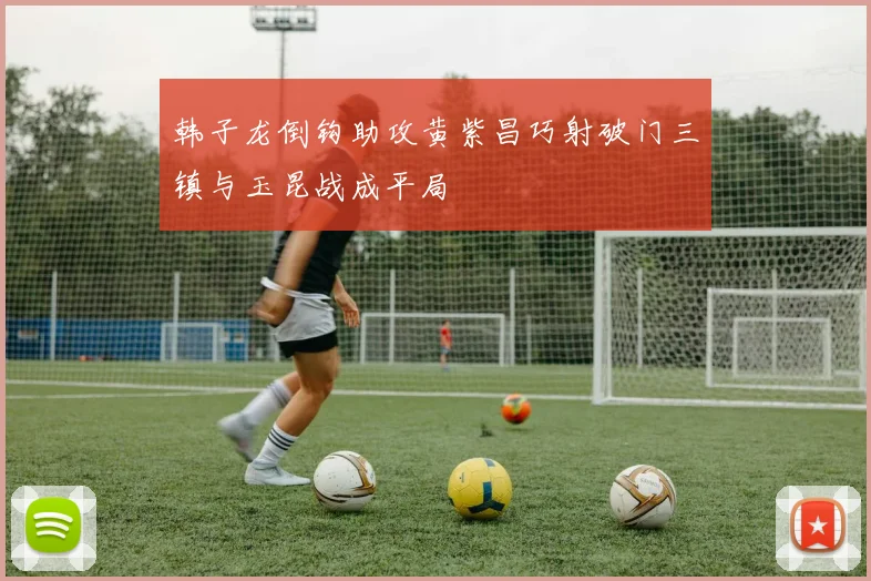 韩子龙倒钩助攻黄紫昌巧射破门三镇与玉昆战成平局
