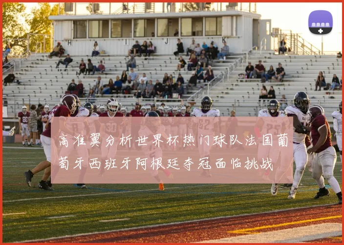 高准翼分析世界杯热门球队法国葡萄牙西班牙阿根廷夺冠面临挑战