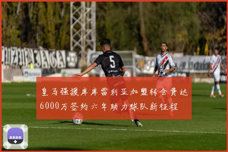 皇马强援库库雷利亚加盟转会费达6000万签约六年助力球队新征程