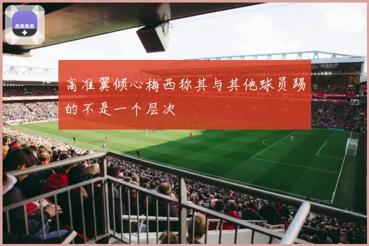 高准翼倾心梅西称其与其他球员踢的不是一个层次