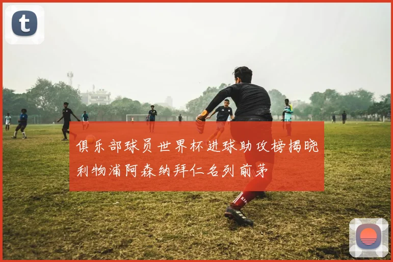 俱乐部球员世界杯进球助攻榜揭晓利物浦阿森纳拜仁名列前茅