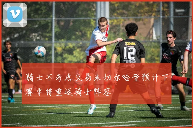 骑士不考虑交易米切尔哈登预计下赛季将重返骑士阵容