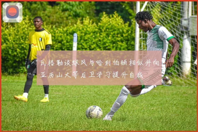 瓦格勒谈球风与哈利伯顿相似并向亚历山大等后卫学习提升自我