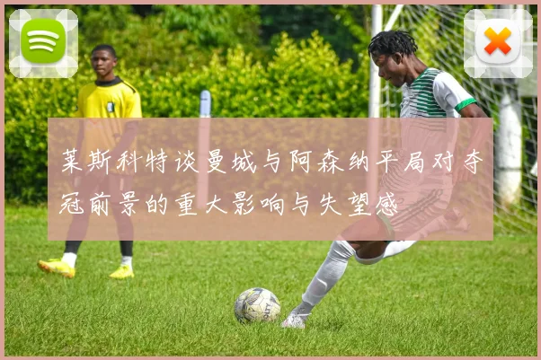 莱斯科特谈曼城与阿森纳平局对夺冠前景的重大影响与失望感