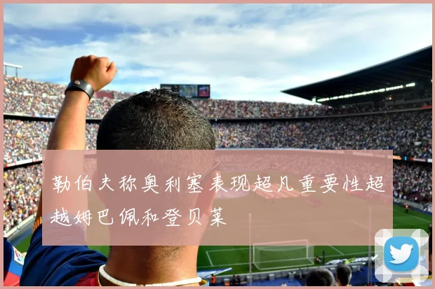 勒伯夫称奥利塞表现超凡重要性超越姆巴佩和登贝莱