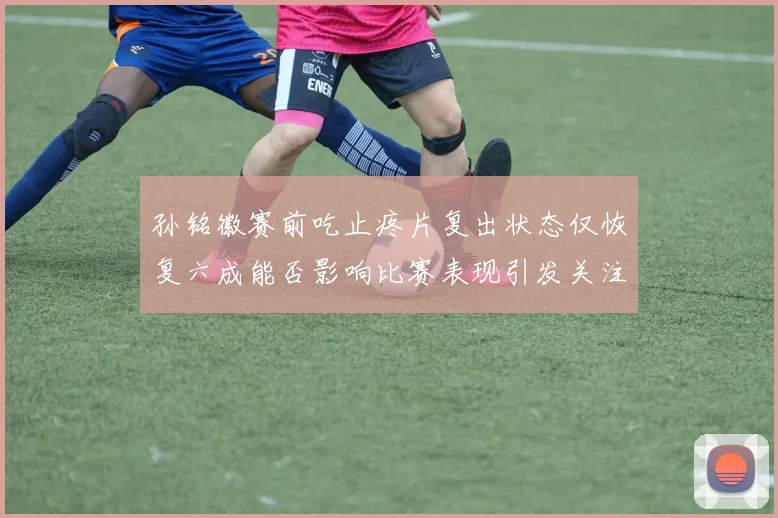 孙铭徽赛前吃止疼片复出状态仅恢复六成能否影响比赛表现引发关注