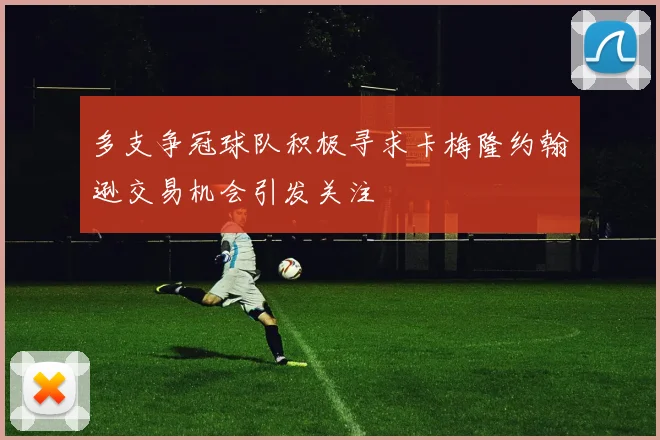 多支争冠球队积极寻求卡梅隆约翰逊交易机会引发关注