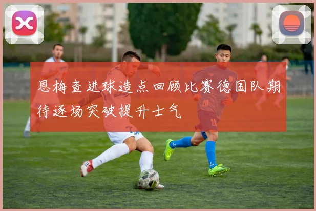 恩梅查进球造点回顾比赛德国队期待逐场突破提升士气