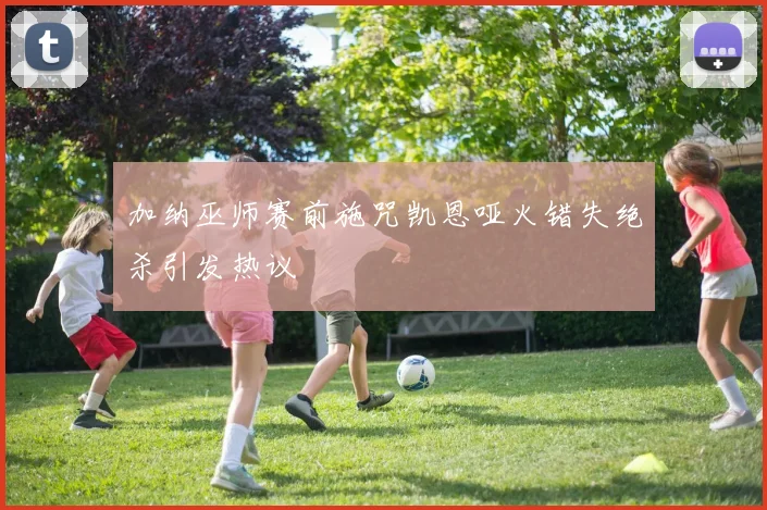 加纳巫师赛前施咒凯恩哑火错失绝杀引发热议